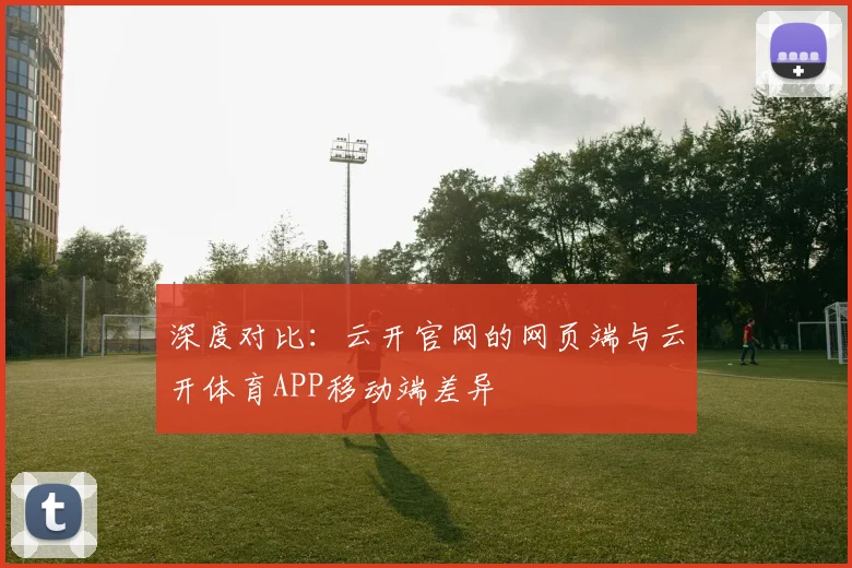 深度对比：云开官网的网页端与云开体育APP移动端差异