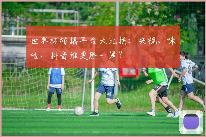 世界杯转播平台大比拼：央视、咪咕、抖音谁更胜一筹？