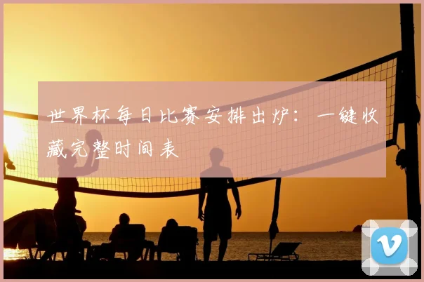世界杯每日比赛安排出炉:一键收藏完整时间表