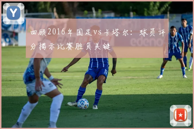 回顾2016年国足vs卡塔尔:球员评分揭示比赛胜负关键