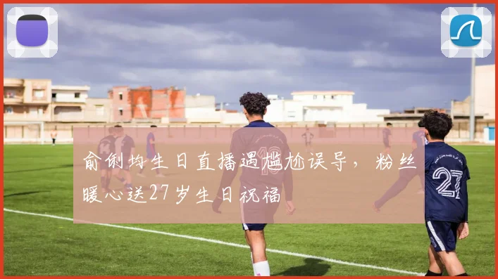 俞俐均生日直播遇尴尬误导,粉丝暖心送27岁生日祝福